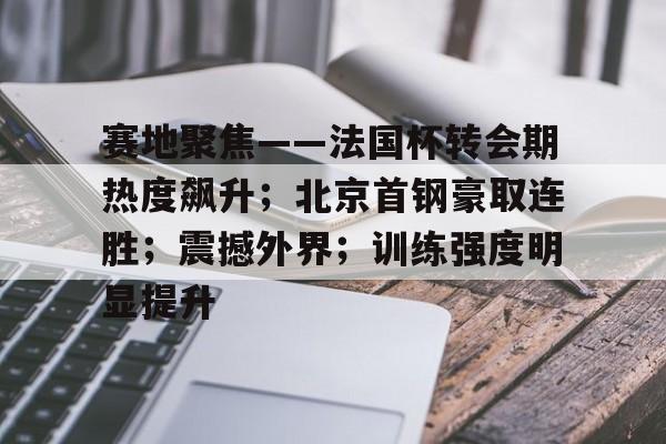 亚博足球官网-赛地聚焦——法国杯转会期热度飙升；北京首钢豪取连胜；震撼外界；训练强度明显提升