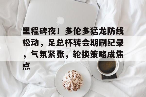 亚博体育在线登录-里程碑夜！多伦多猛龙防线松动，足总杯转会期刷纪录，气氛紧张，轮换策略成焦点